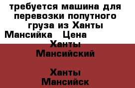 требуется машина для перевозки попутного груза из Ханты-Мансийка › Цена ­ 15 000 - Ханты-Мансийский, Ханты-Мансийск г. Авто » Услуги   